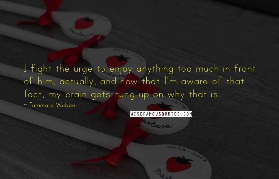 Tammara Webber Quotes: I fight the urge to enjoy anything too much in front of him, actually, and now that I'm aware of that fact, my brain gets hung up on why that is.