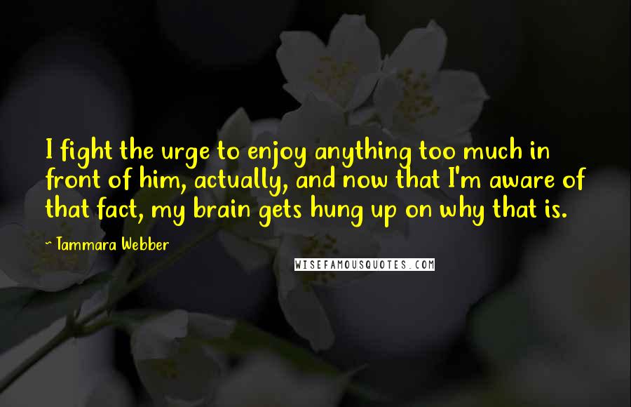 Tammara Webber Quotes: I fight the urge to enjoy anything too much in front of him, actually, and now that I'm aware of that fact, my brain gets hung up on why that is.