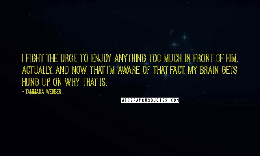 Tammara Webber Quotes: I fight the urge to enjoy anything too much in front of him, actually, and now that I'm aware of that fact, my brain gets hung up on why that is.