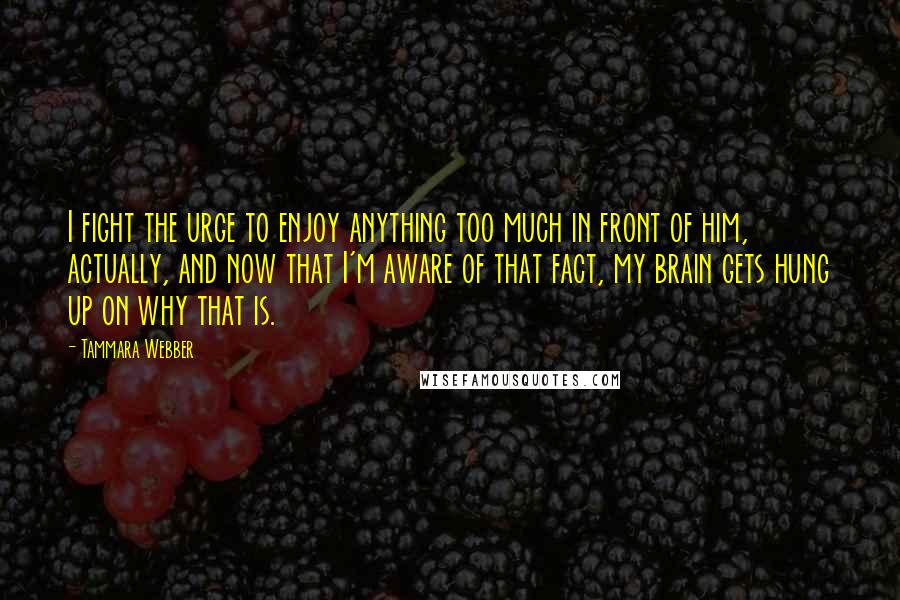 Tammara Webber Quotes: I fight the urge to enjoy anything too much in front of him, actually, and now that I'm aware of that fact, my brain gets hung up on why that is.