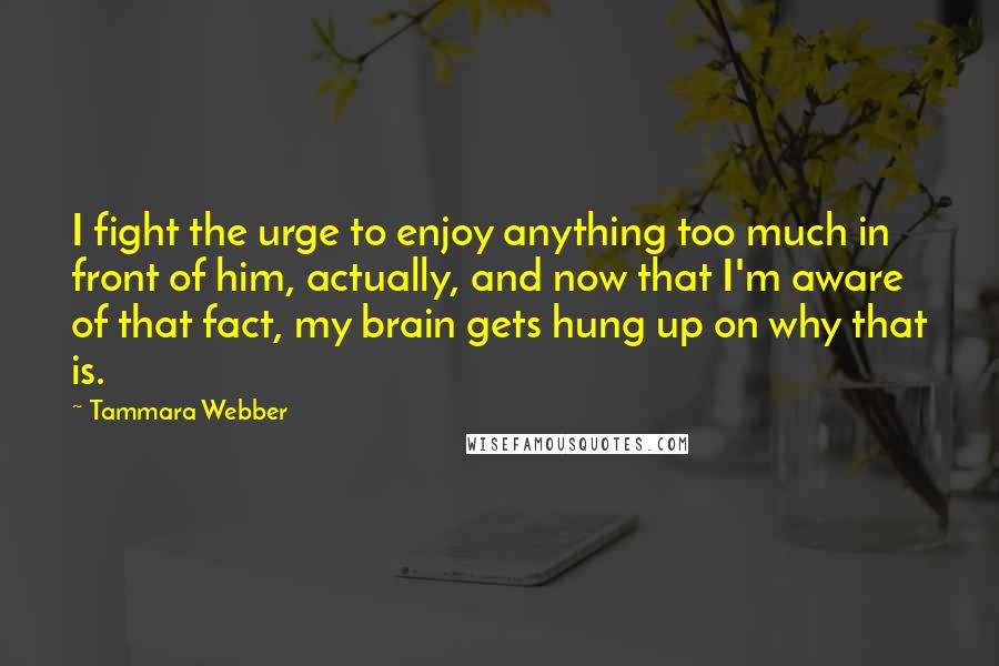 Tammara Webber Quotes: I fight the urge to enjoy anything too much in front of him, actually, and now that I'm aware of that fact, my brain gets hung up on why that is.