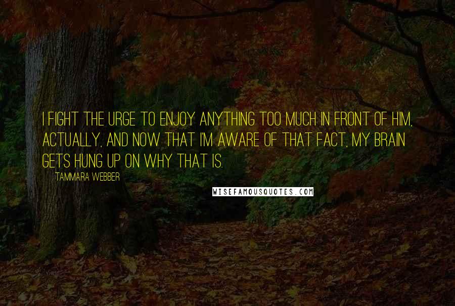 Tammara Webber Quotes: I fight the urge to enjoy anything too much in front of him, actually, and now that I'm aware of that fact, my brain gets hung up on why that is.