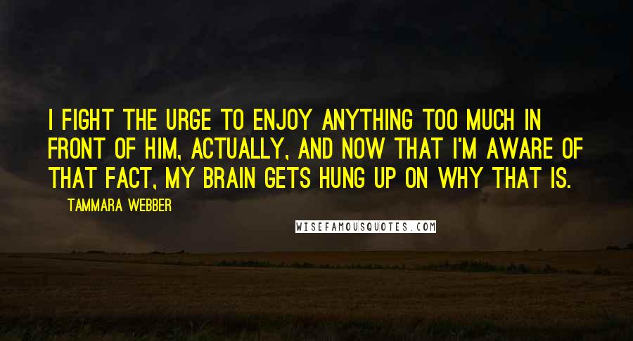 Tammara Webber Quotes: I fight the urge to enjoy anything too much in front of him, actually, and now that I'm aware of that fact, my brain gets hung up on why that is.