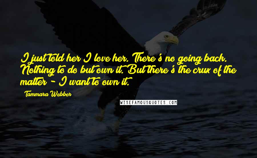 Tammara Webber Quotes: I just told her I love her. There's no going back. Nothing to do but own it. But there's the crux of the matter - I want to own it.