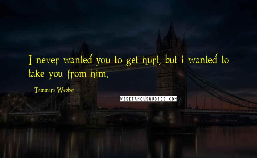 Tammara Webber Quotes: I never wanted you to get hurt, but i wanted to take you from him.