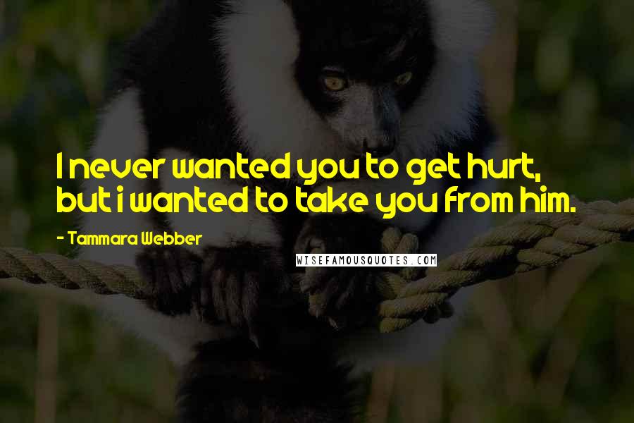 Tammara Webber Quotes: I never wanted you to get hurt, but i wanted to take you from him.