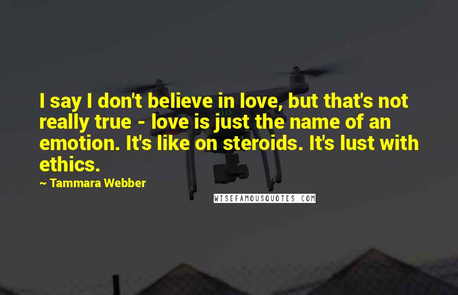 Tammara Webber Quotes: I say I don't believe in love, but that's not really true - love is just the name of an emotion. It's like on steroids. It's lust with ethics.