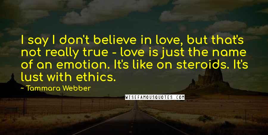 Tammara Webber Quotes: I say I don't believe in love, but that's not really true - love is just the name of an emotion. It's like on steroids. It's lust with ethics.