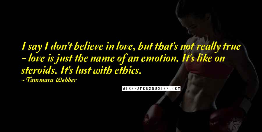 Tammara Webber Quotes: I say I don't believe in love, but that's not really true - love is just the name of an emotion. It's like on steroids. It's lust with ethics.