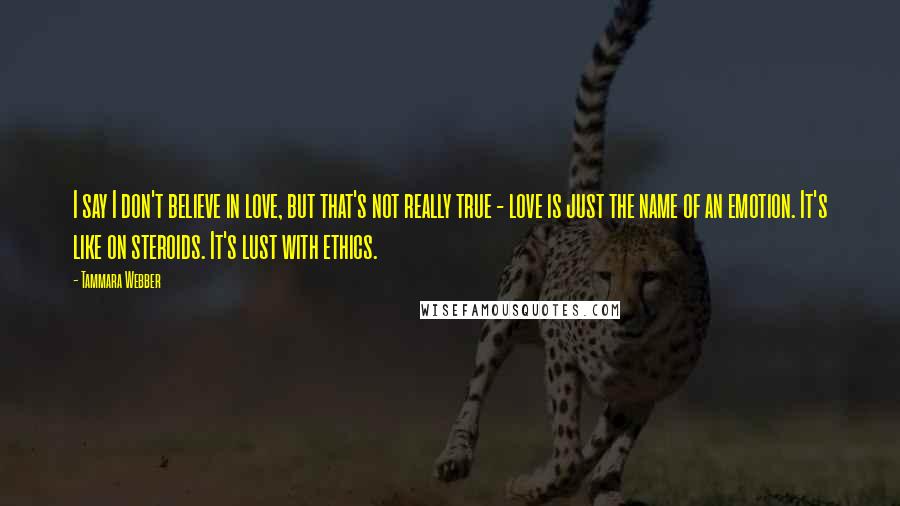 Tammara Webber Quotes: I say I don't believe in love, but that's not really true - love is just the name of an emotion. It's like on steroids. It's lust with ethics.