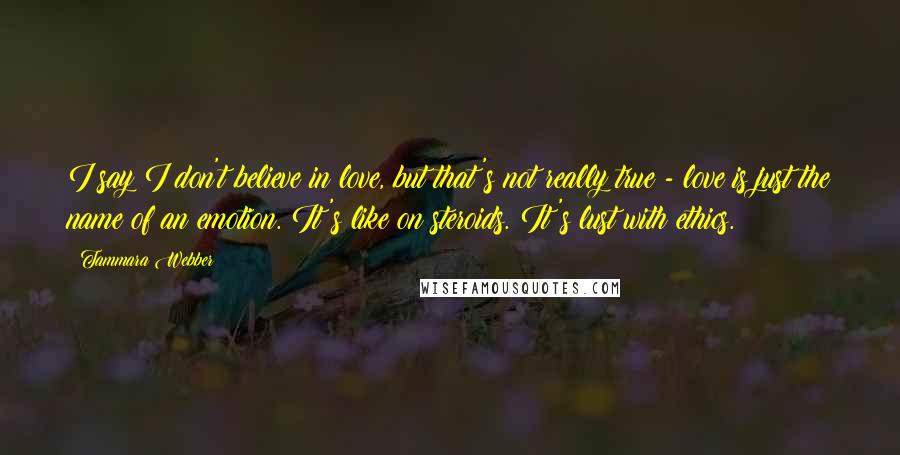 Tammara Webber Quotes: I say I don't believe in love, but that's not really true - love is just the name of an emotion. It's like on steroids. It's lust with ethics.