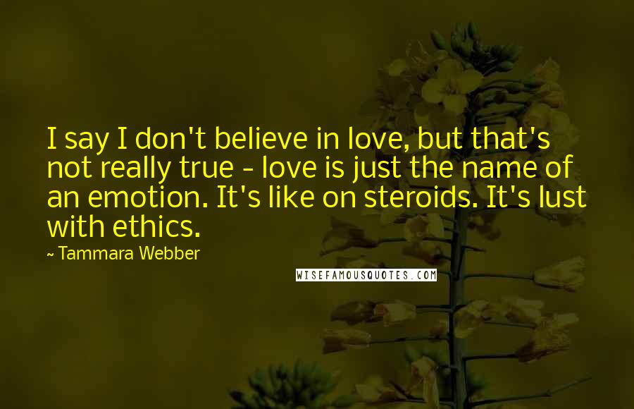 Tammara Webber Quotes: I say I don't believe in love, but that's not really true - love is just the name of an emotion. It's like on steroids. It's lust with ethics.