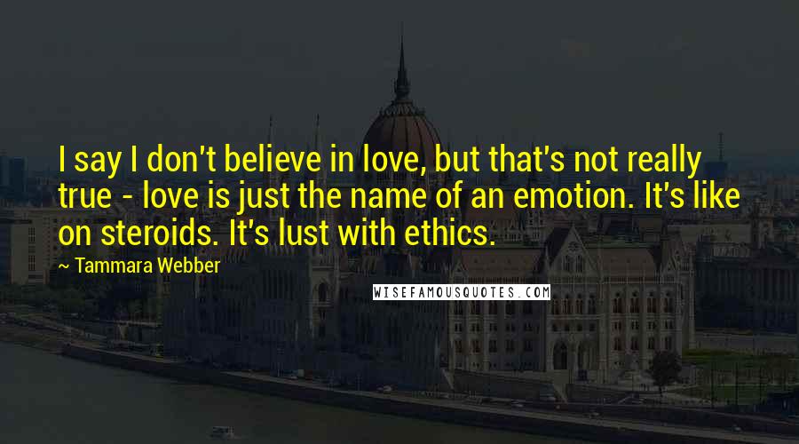 Tammara Webber Quotes: I say I don't believe in love, but that's not really true - love is just the name of an emotion. It's like on steroids. It's lust with ethics.