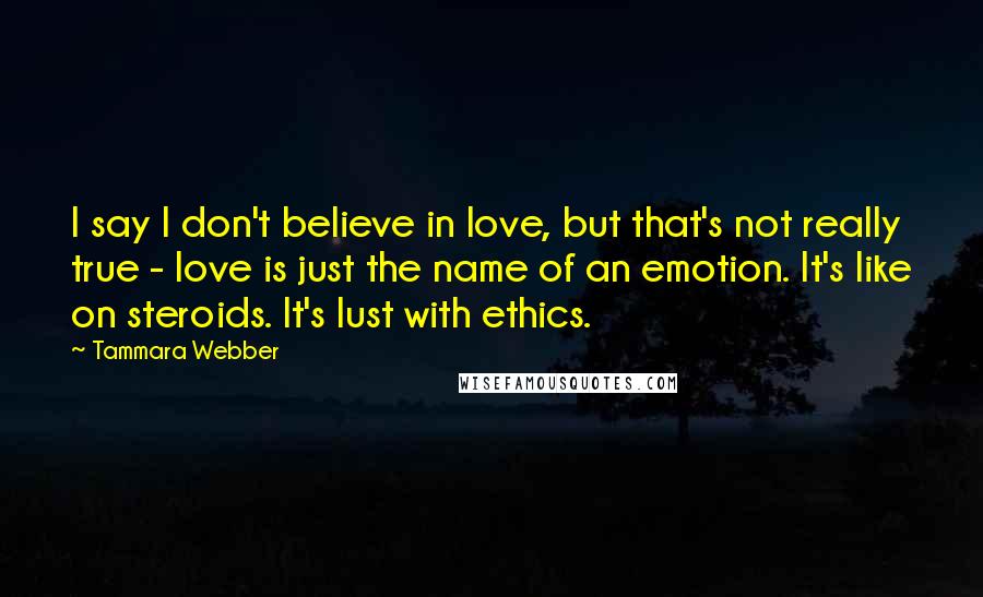 Tammara Webber Quotes: I say I don't believe in love, but that's not really true - love is just the name of an emotion. It's like on steroids. It's lust with ethics.