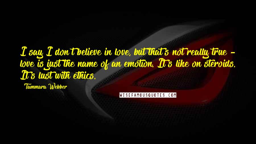 Tammara Webber Quotes: I say I don't believe in love, but that's not really true - love is just the name of an emotion. It's like on steroids. It's lust with ethics.