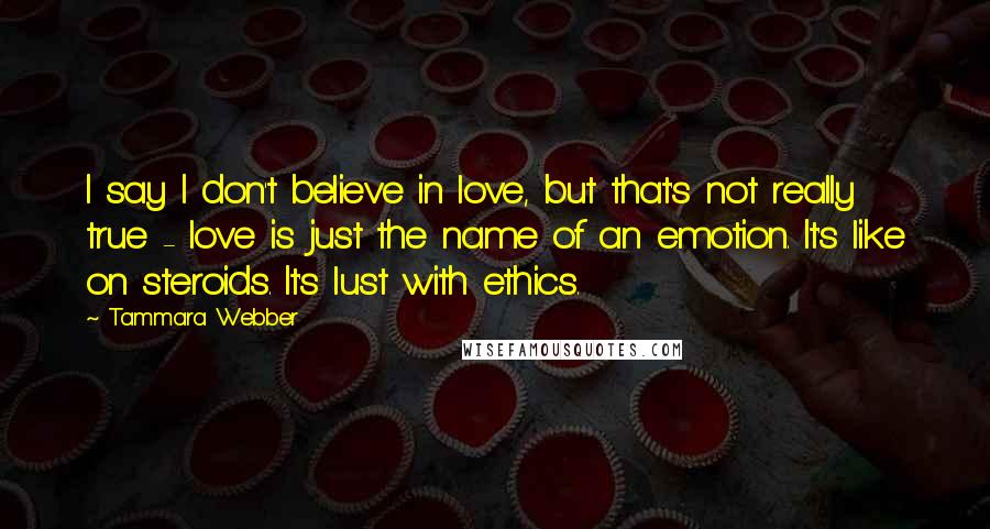 Tammara Webber Quotes: I say I don't believe in love, but that's not really true - love is just the name of an emotion. It's like on steroids. It's lust with ethics.