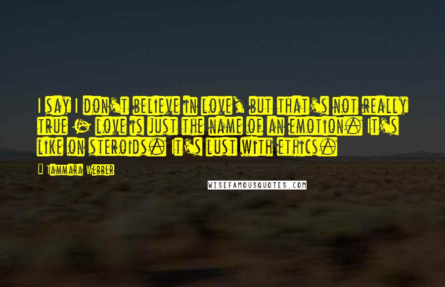 Tammara Webber Quotes: I say I don't believe in love, but that's not really true - love is just the name of an emotion. It's like on steroids. It's lust with ethics.