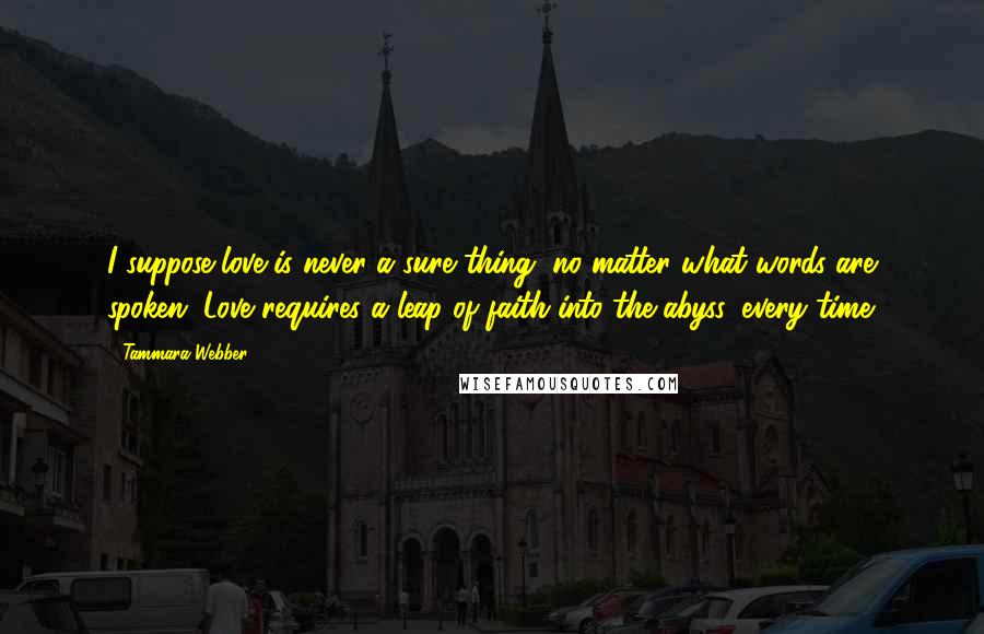 Tammara Webber Quotes: I suppose love is never a sure thing, no matter what words are spoken. Love requires a leap of faith into the abyss, every time.