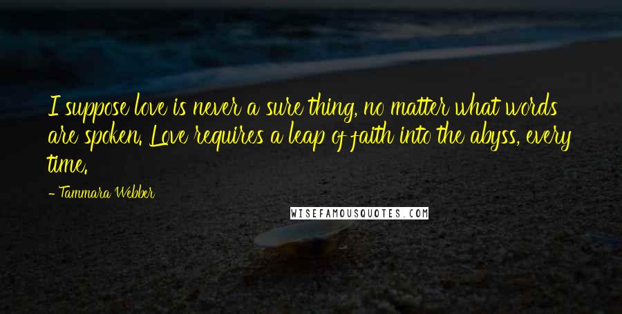 Tammara Webber Quotes: I suppose love is never a sure thing, no matter what words are spoken. Love requires a leap of faith into the abyss, every time.