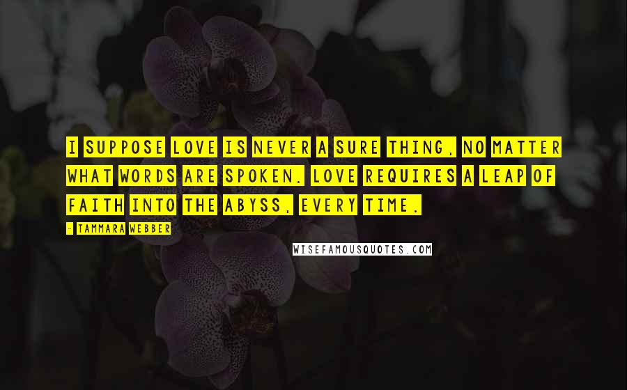 Tammara Webber Quotes: I suppose love is never a sure thing, no matter what words are spoken. Love requires a leap of faith into the abyss, every time.