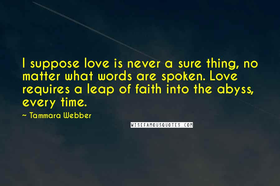 Tammara Webber Quotes: I suppose love is never a sure thing, no matter what words are spoken. Love requires a leap of faith into the abyss, every time.