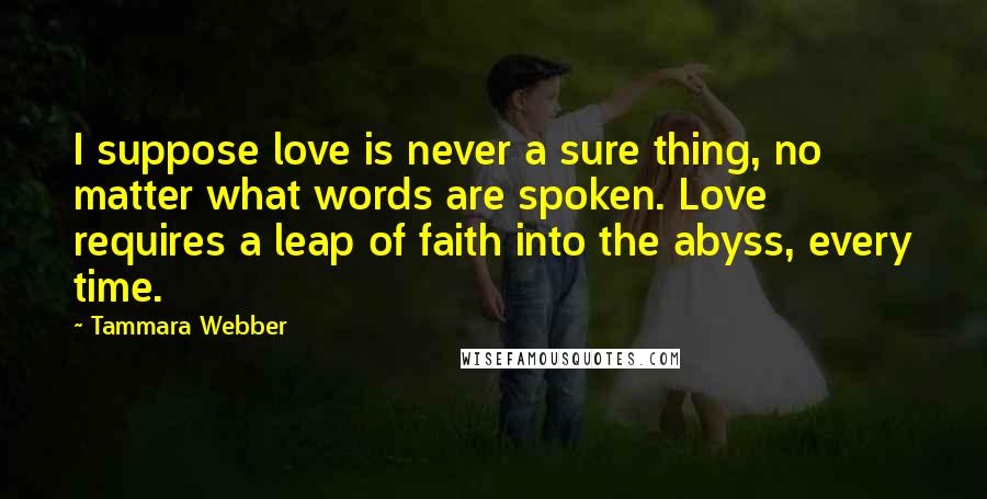 Tammara Webber Quotes: I suppose love is never a sure thing, no matter what words are spoken. Love requires a leap of faith into the abyss, every time.