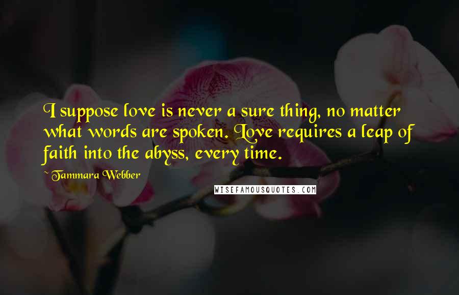 Tammara Webber Quotes: I suppose love is never a sure thing, no matter what words are spoken. Love requires a leap of faith into the abyss, every time.