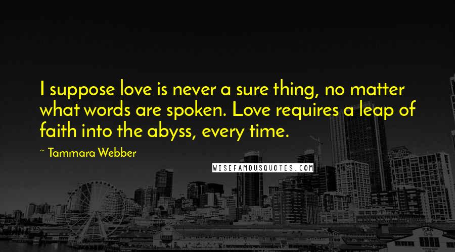 Tammara Webber Quotes: I suppose love is never a sure thing, no matter what words are spoken. Love requires a leap of faith into the abyss, every time.