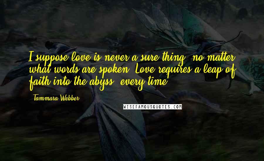 Tammara Webber Quotes: I suppose love is never a sure thing, no matter what words are spoken. Love requires a leap of faith into the abyss, every time.