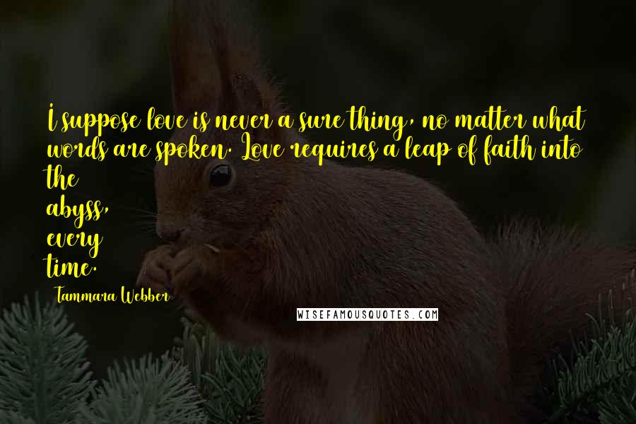Tammara Webber Quotes: I suppose love is never a sure thing, no matter what words are spoken. Love requires a leap of faith into the abyss, every time.
