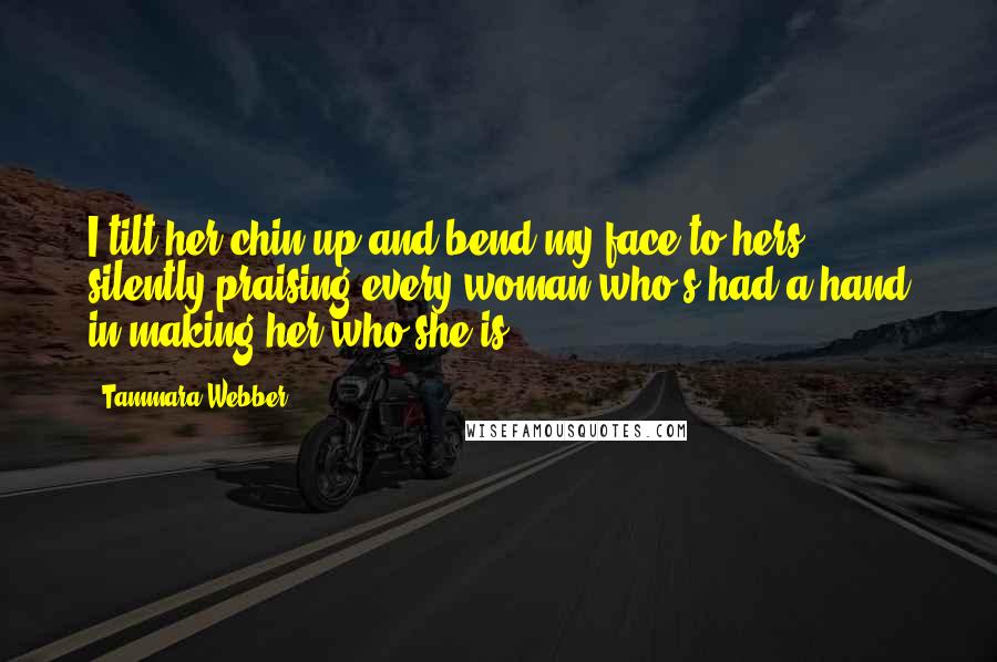 Tammara Webber Quotes: I tilt her chin up and bend my face to hers, silently praising every woman who's had a hand in making her who she is.