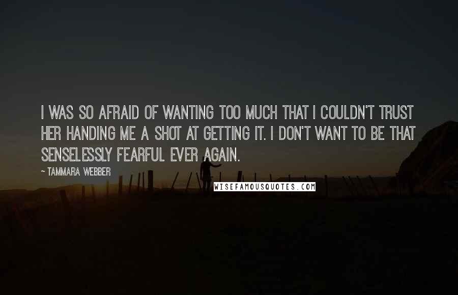 Tammara Webber Quotes: I was so afraid of wanting too much that I couldn't trust her handing me a shot at getting it. I don't want to be that senselessly fearful ever again.