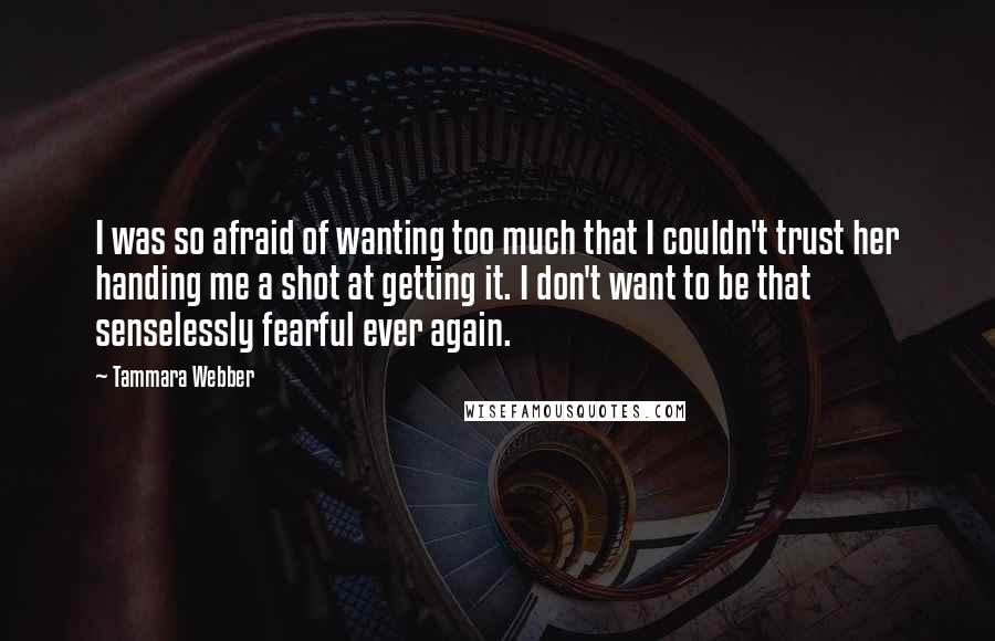 Tammara Webber Quotes: I was so afraid of wanting too much that I couldn't trust her handing me a shot at getting it. I don't want to be that senselessly fearful ever again.