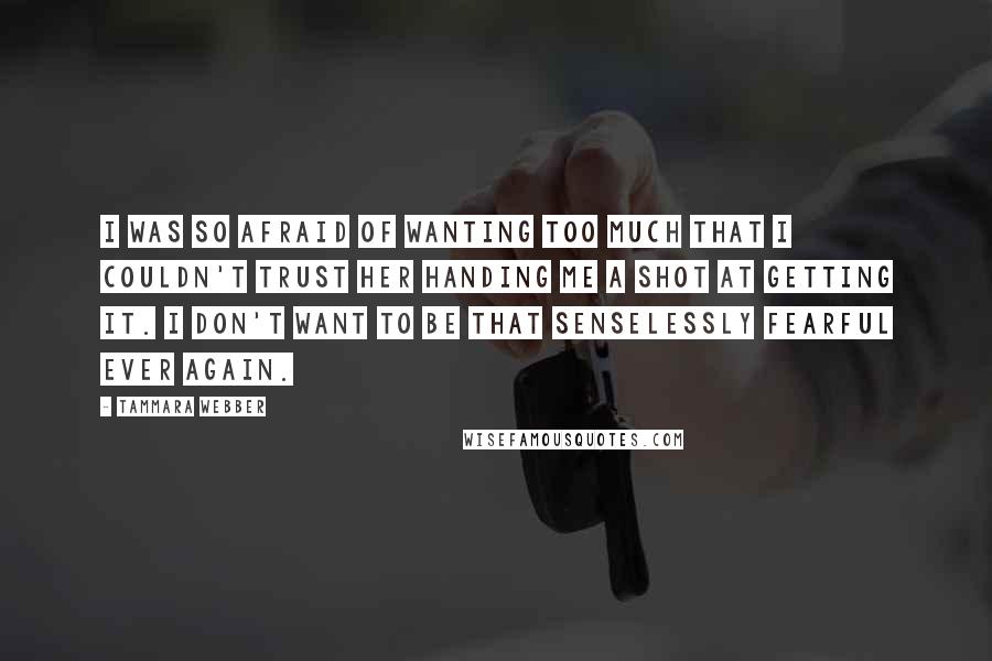 Tammara Webber Quotes: I was so afraid of wanting too much that I couldn't trust her handing me a shot at getting it. I don't want to be that senselessly fearful ever again.