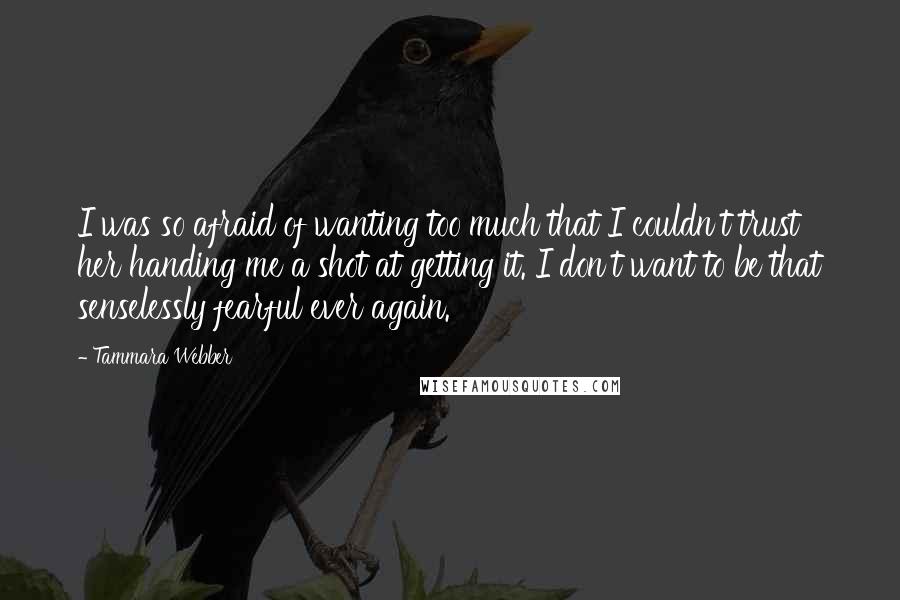 Tammara Webber Quotes: I was so afraid of wanting too much that I couldn't trust her handing me a shot at getting it. I don't want to be that senselessly fearful ever again.