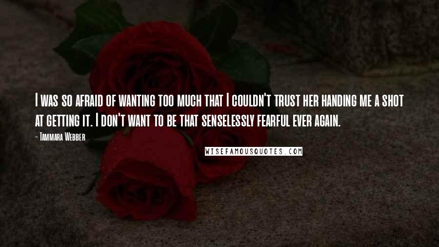 Tammara Webber Quotes: I was so afraid of wanting too much that I couldn't trust her handing me a shot at getting it. I don't want to be that senselessly fearful ever again.