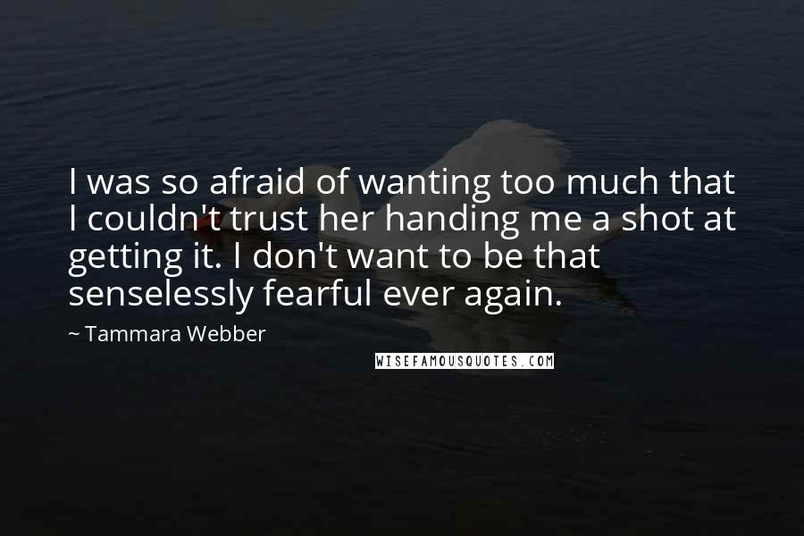 Tammara Webber Quotes: I was so afraid of wanting too much that I couldn't trust her handing me a shot at getting it. I don't want to be that senselessly fearful ever again.