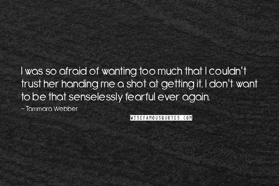 Tammara Webber Quotes: I was so afraid of wanting too much that I couldn't trust her handing me a shot at getting it. I don't want to be that senselessly fearful ever again.