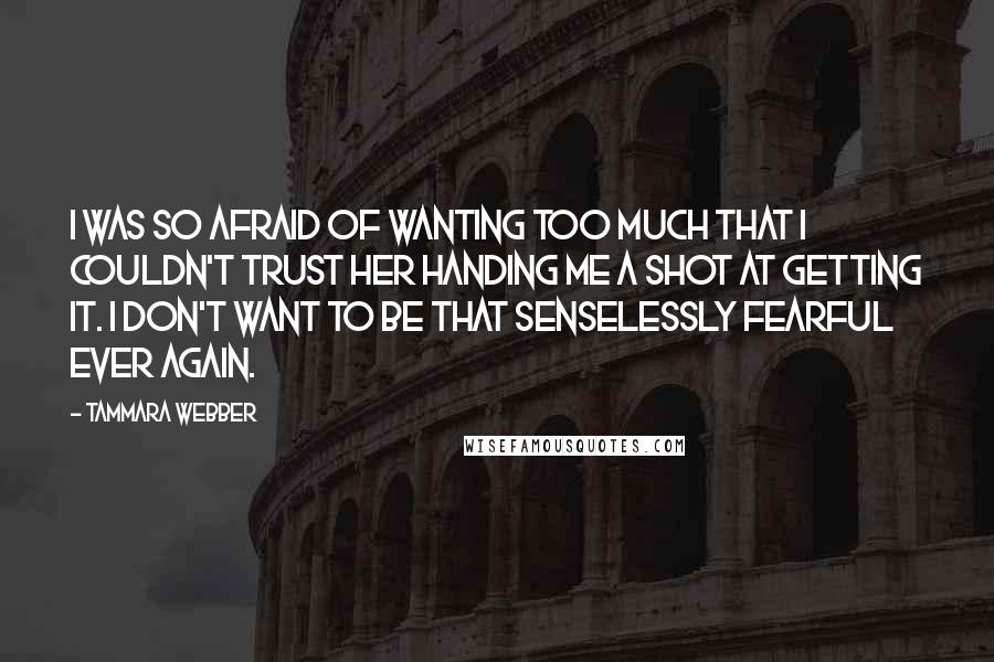 Tammara Webber Quotes: I was so afraid of wanting too much that I couldn't trust her handing me a shot at getting it. I don't want to be that senselessly fearful ever again.