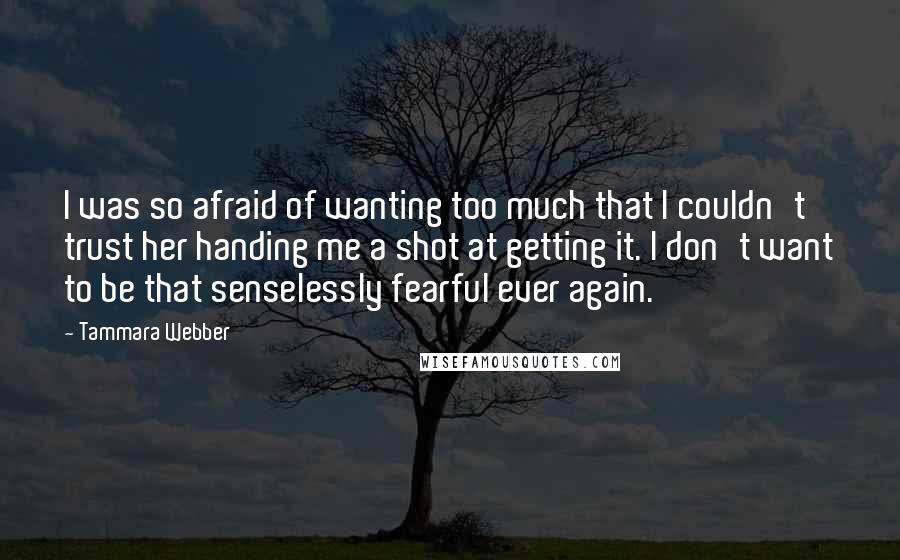 Tammara Webber Quotes: I was so afraid of wanting too much that I couldn't trust her handing me a shot at getting it. I don't want to be that senselessly fearful ever again.