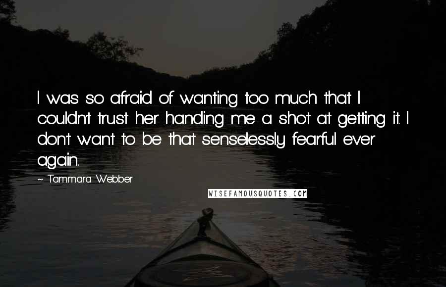 Tammara Webber Quotes: I was so afraid of wanting too much that I couldn't trust her handing me a shot at getting it. I don't want to be that senselessly fearful ever again.