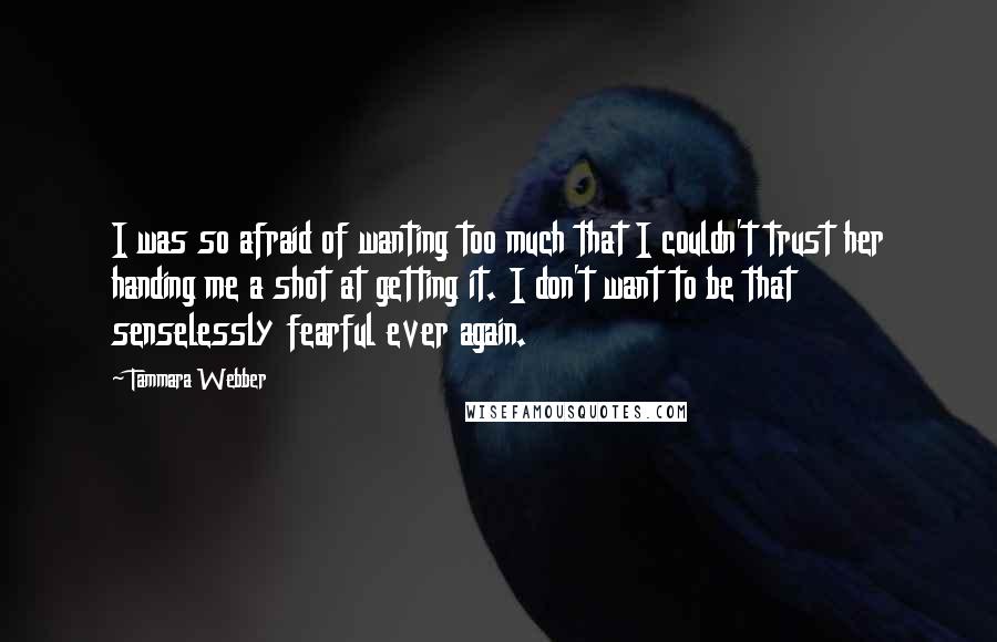 Tammara Webber Quotes: I was so afraid of wanting too much that I couldn't trust her handing me a shot at getting it. I don't want to be that senselessly fearful ever again.