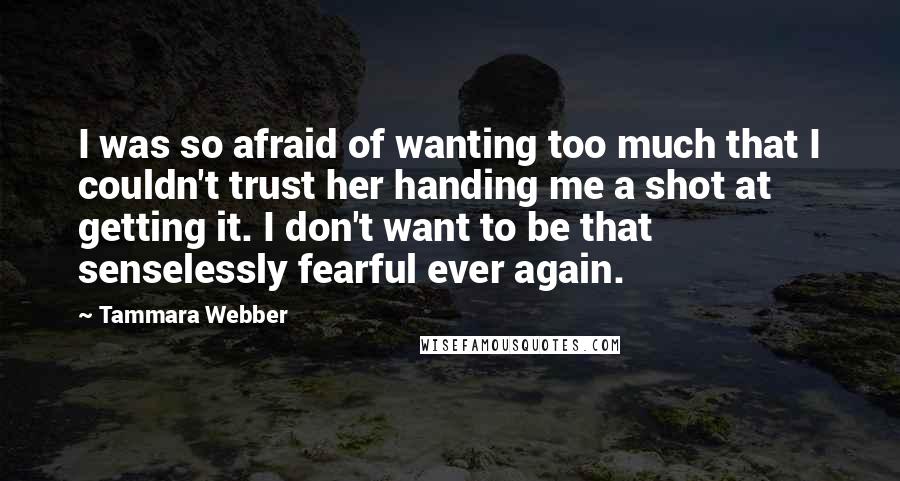 Tammara Webber Quotes: I was so afraid of wanting too much that I couldn't trust her handing me a shot at getting it. I don't want to be that senselessly fearful ever again.