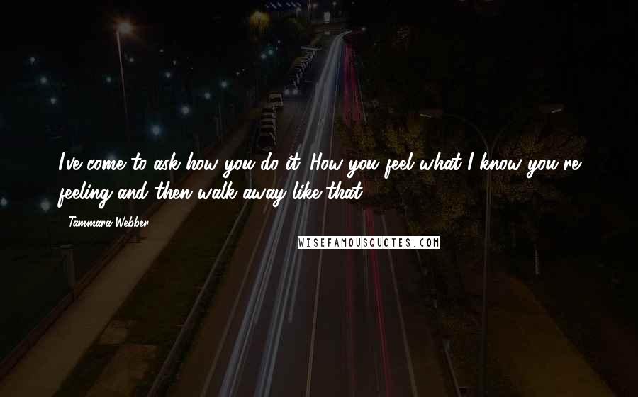 Tammara Webber Quotes: I've come to ask how you do it. How you feel what I know you're feeling and then walk away like that.