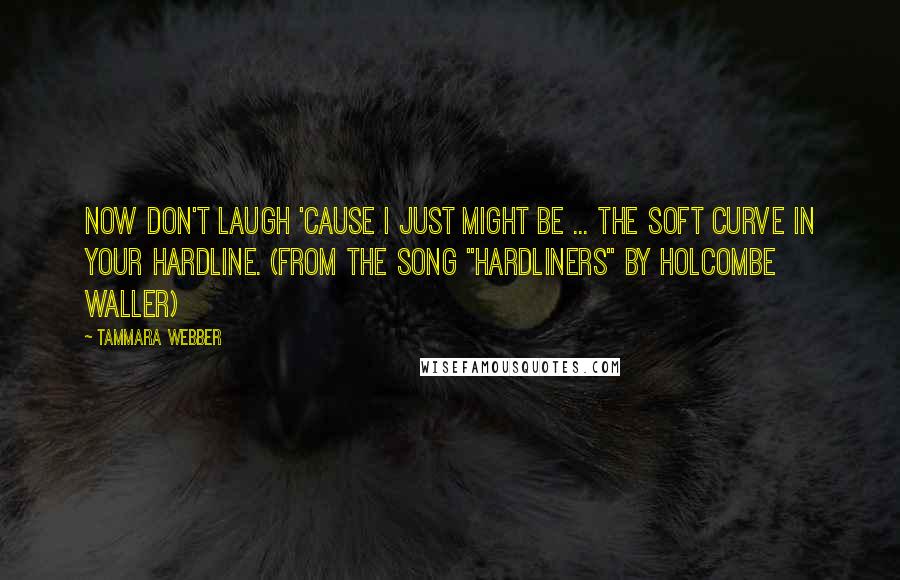 Tammara Webber Quotes: Now don't laugh 'cause I just might be ... the soft curve in your hardline. (from the song "Hardliners" by Holcombe Waller)