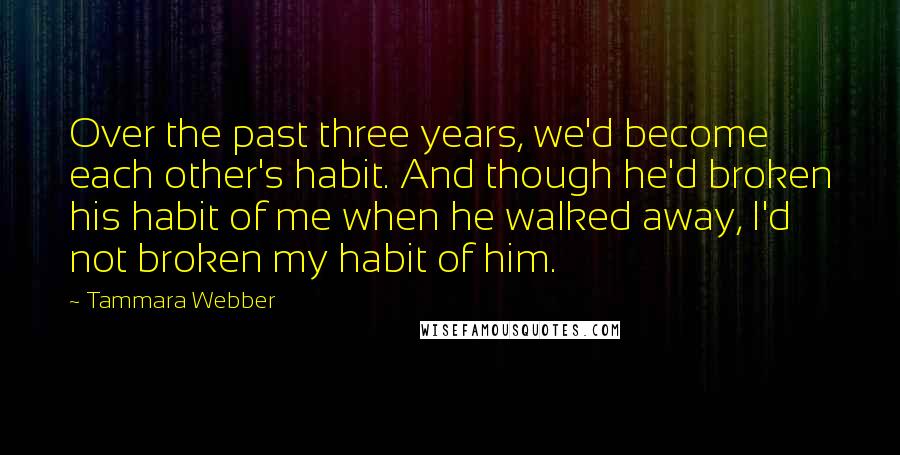 Tammara Webber Quotes: Over the past three years, we'd become each other's habit. And though he'd broken his habit of me when he walked away, I'd not broken my habit of him.