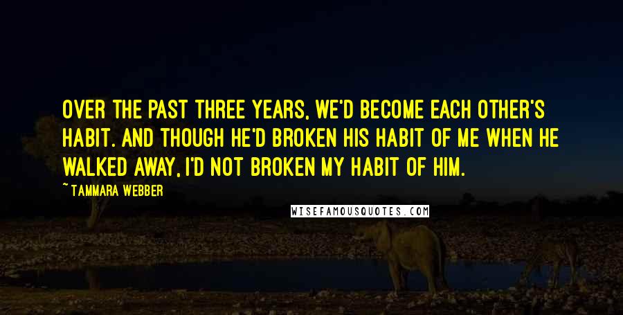 Tammara Webber Quotes: Over the past three years, we'd become each other's habit. And though he'd broken his habit of me when he walked away, I'd not broken my habit of him.