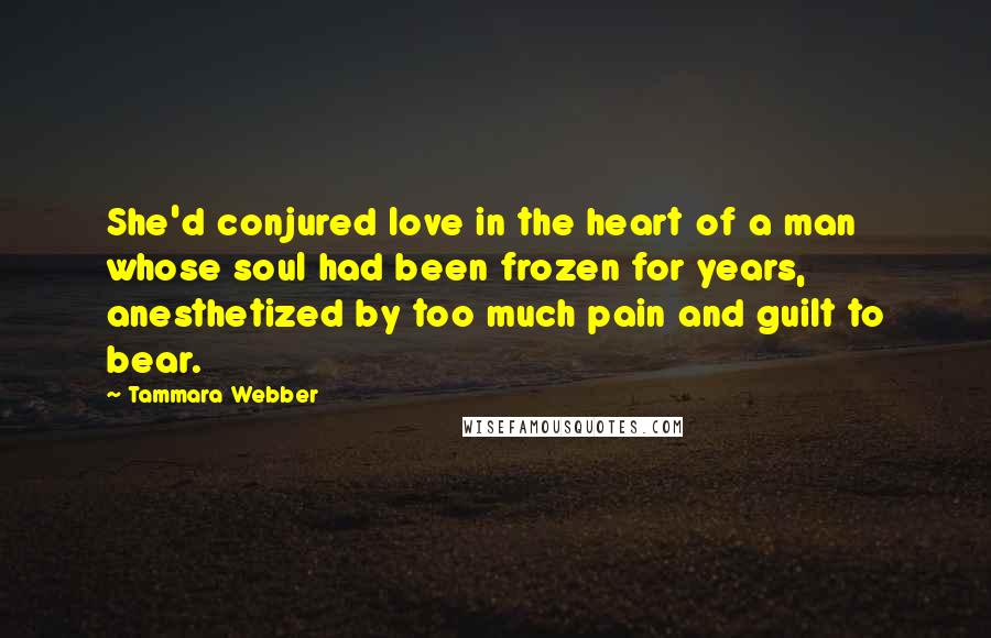 Tammara Webber Quotes: She'd conjured love in the heart of a man whose soul had been frozen for years, anesthetized by too much pain and guilt to bear.