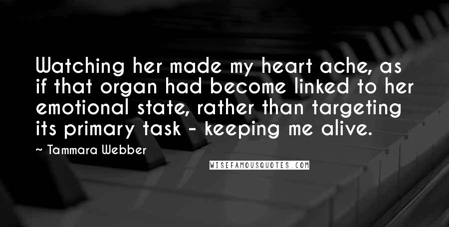 Tammara Webber Quotes: Watching her made my heart ache, as if that organ had become linked to her emotional state, rather than targeting its primary task - keeping me alive.