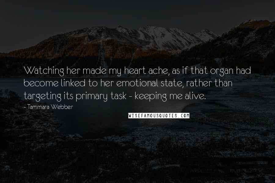 Tammara Webber Quotes: Watching her made my heart ache, as if that organ had become linked to her emotional state, rather than targeting its primary task - keeping me alive.